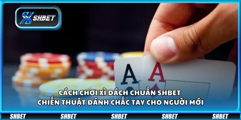 Cách chơi Xì Dách chuẩn Shbet – Chiến thuật đánh chắc tay cho người mới